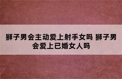 狮子男会主动爱上射手女吗 狮子男会爱上已婚女人吗